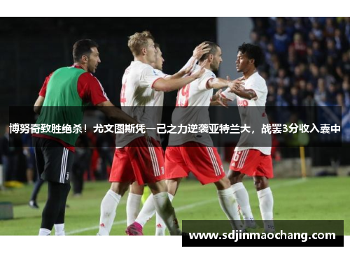 博努奇致胜绝杀！尤文图斯凭一己之力逆袭亚特兰大，战罢3分收入囊中