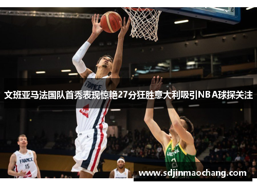 文班亚马法国队首秀表现惊艳27分狂胜意大利吸引NBA球探关注
